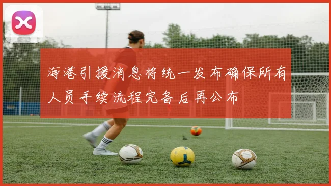 海港引援消息将统一发布确保所有人员手续流程完备后再公布