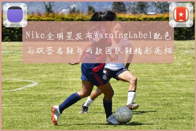 Nike全明星发布WarningLabel配色七双签名鞋与两款团队鞋精彩亮相