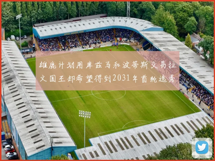 雄鹿计划用库兹马和波蒂斯交易拉文国王却希望得到2031年首轮选秀权
