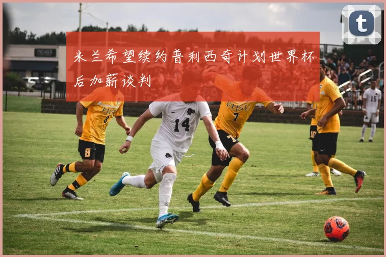 米兰希望续约普利西奇计划世界杯后加薪谈判