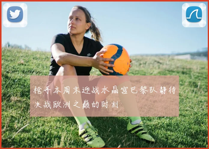 枪手本周末迎战水晶宫巴黎队静待决战欧洲之巅的时刻