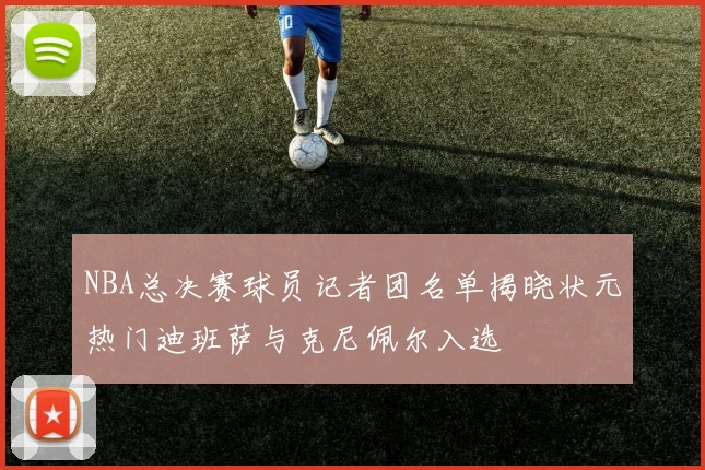 NBA总决赛球员记者团名单揭晓状元热门迪班萨与克尼佩尔入选