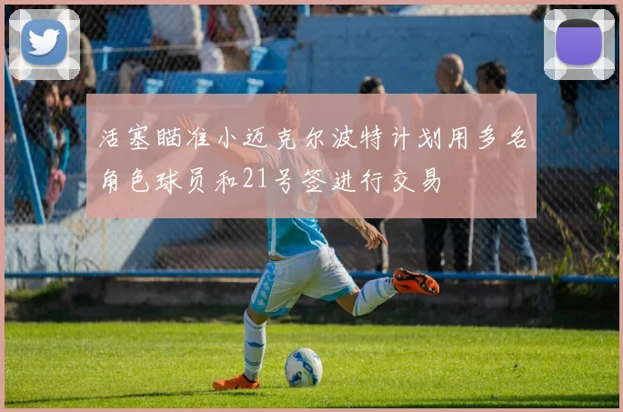 活塞瞄准小迈克尔波特计划用多名角色球员和21号签进行交易