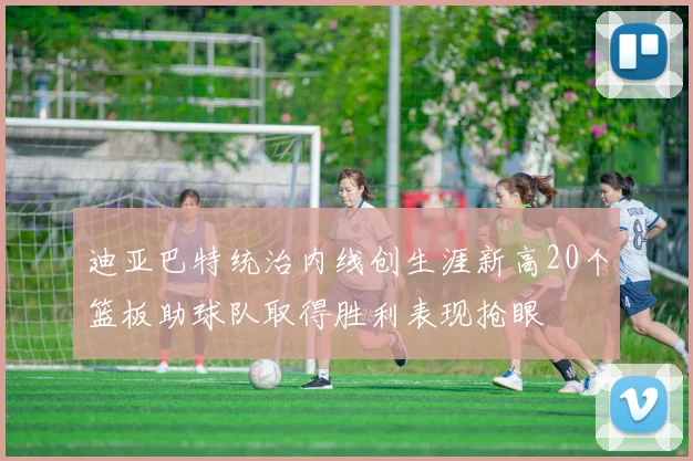 迪亚巴特统治内线创生涯新高20个篮板助球队取得胜利表现抢眼