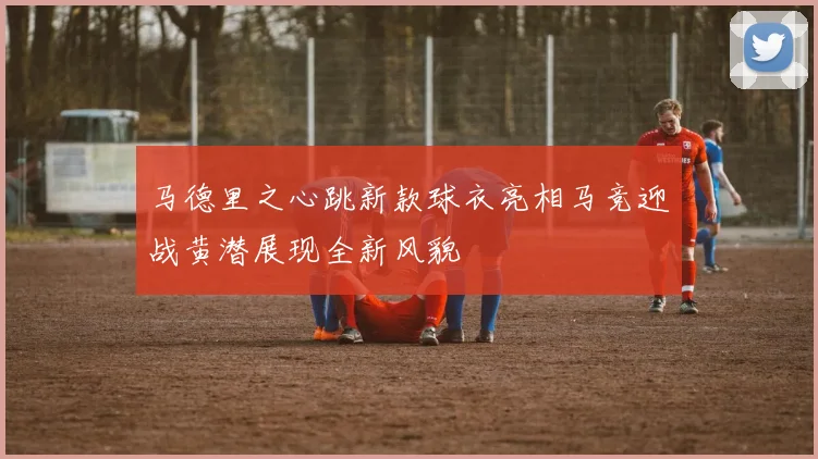 马德里之心跳新款球衣亮相马竞迎战黄潜展现全新风貌