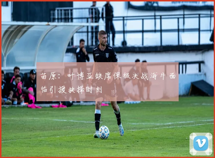 苗原：叶博亚缺席保级决战海牛面临引援抉择时刻