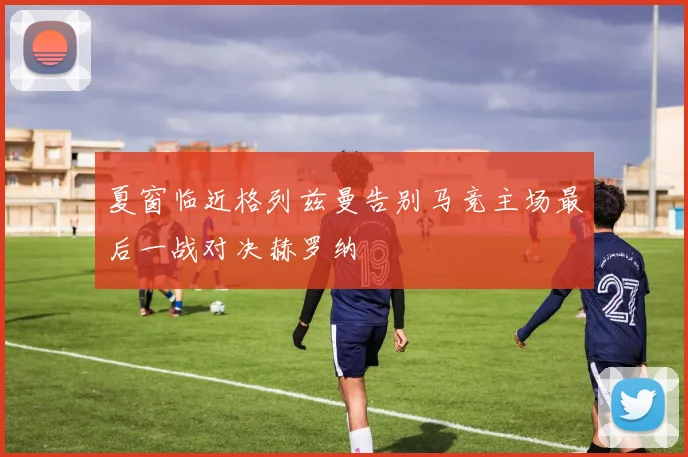 夏窗临近格列兹曼告别马竞主场最后一战对决赫罗纳