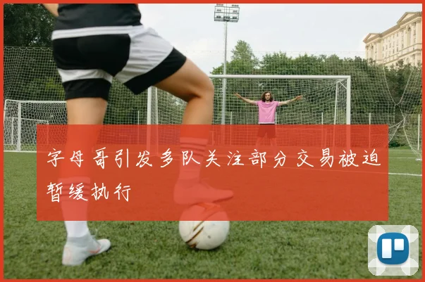 字母哥引发多队关注部分交易被迫暂缓执行