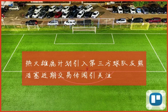 热火雄鹿计划引入第三方球队灰熊活塞近期交易传闻引关注