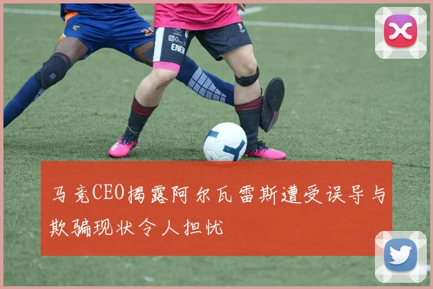 马竞CEO揭露阿尔瓦雷斯遭受误导与欺骗现状令人担忧