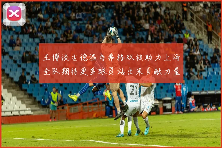 王博谈古德温与弗格双核助力上海全队期待更多球员站出来贡献力量