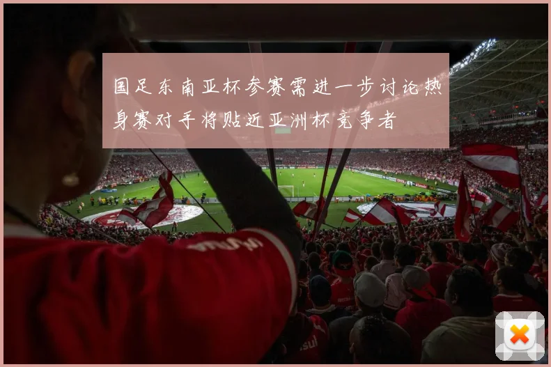 国足东南亚杯参赛需进一步讨论热身赛对手将贴近亚洲杯竞争者