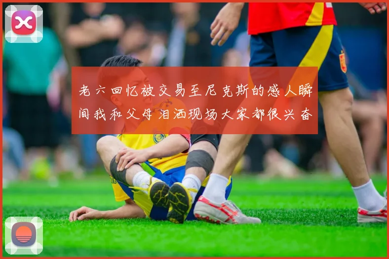 老六回忆被交易至尼克斯的感人瞬间我和父母泪洒现场大家都很兴奋