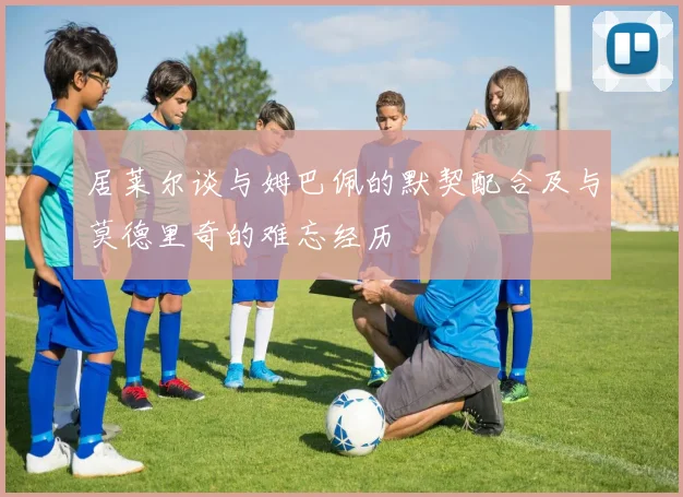 居莱尔谈与姆巴佩的默契配合及与莫德里奇的难忘经历
