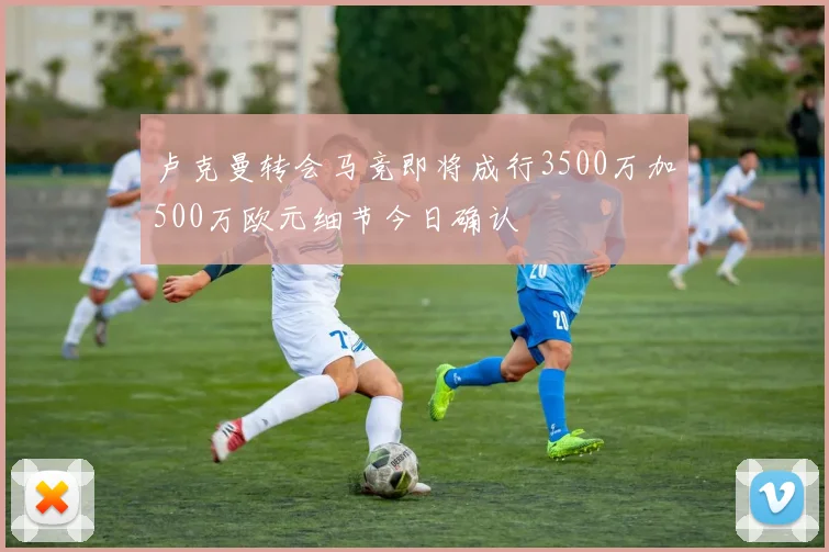 卢克曼转会马竞即将成行3500万加500万欧元细节今日确认