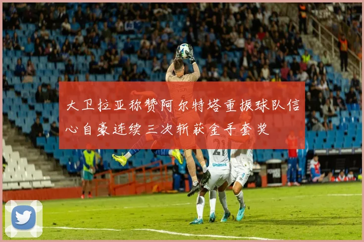 大卫拉亚称赞阿尔特塔重振球队信心自豪连续三次斩获金手套奖