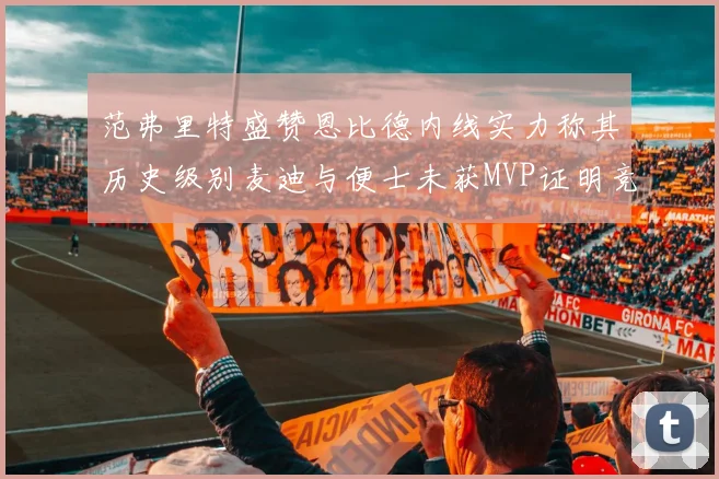 范弗里特盛赞恩比德内线实力称其历史级别麦迪与便士未获MVP证明竞争激烈