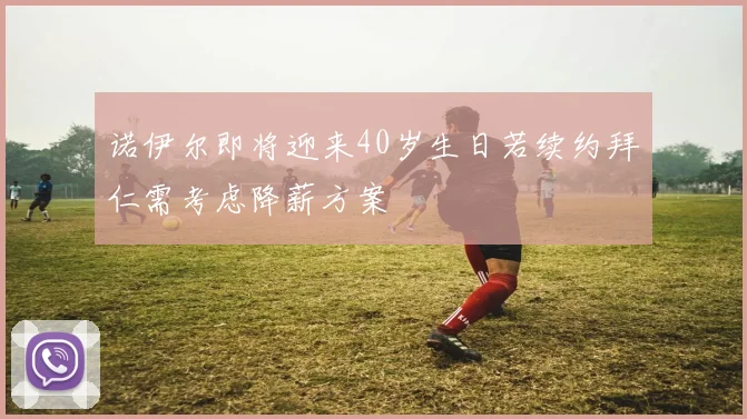 诺伊尔即将迎来40岁生日若续约拜仁需考虑降薪方案