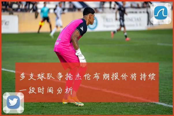 多支球队争抢杰伦布朗报价将持续一段时间分析