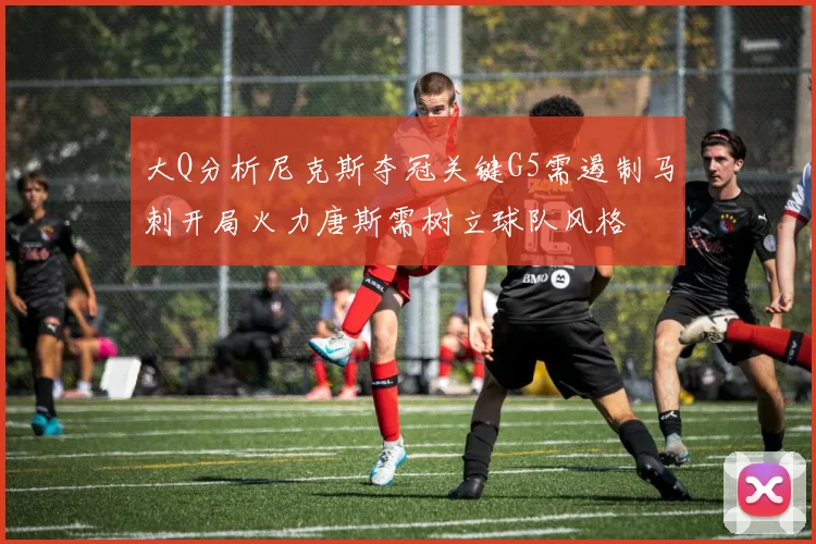 大Q分析尼克斯夺冠关键G5需遏制马刺开局火力唐斯需树立球队风格