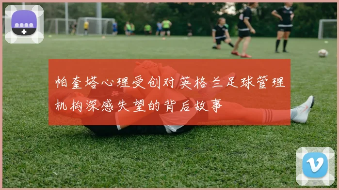帕奎塔心理受创对英格兰足球管理机构深感失望的背后故事